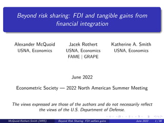 Beyond risk sharing: FDI and tangible gains from
financial integration
Alexander McQuoid Jacek Rothert Katherine A. Smith
USNA, Economics USNA, Economics USNA, Economics
FAME | GRAPE
June 2022
Econometric Society — 2022 North American Summer Meeting
The views expressed are those of the authors and do not necessarily reflect
the views of the U.S. Department of Defense.
McQuoid-Rothert-Smith (MRS) Beyond Risk Sharing: FDI welfare gains June 2022 1 / 38
 