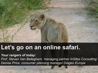 Let’s go onan online safari. Yourrangers of today:  Prof. Steven Van Belleghem, managing partner InSites Consulting Denise Price, consumerplanning manager Diageo Europe 