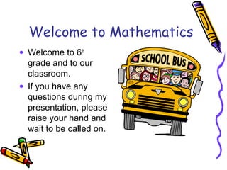 Welcome to Mathematics
• Welcome to 6th
grade and to our
classroom.
• If you have any
questions during my
presentation, pl...