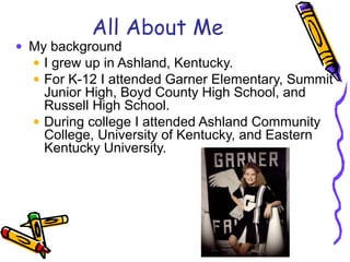 All About Me
• My background
• I grew up in Ashland, Kentucky.
• For K-12 I attended Garner Elementary, Summit
Junior High...