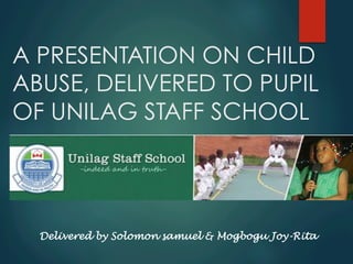 A PRESENTATION ON CHILD
ABUSE, DELIVERED TO PUPIL
OF UNILAG STAFF SCHOOL
Delivered by Solomon samuel & Mogbogu Joy-Rita
 