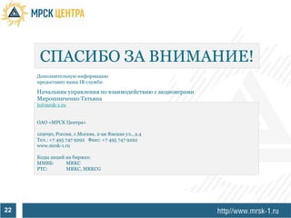 СПАСИБО ЗА ВНИМАНИЕ!
     Дополнительную информацию
     предоставит наша IR служба:

     Начальник управления по взаимодействию с акционерами
     Мирошниченко Татьяна
     ir@mrsk-1.ru


     ОАО «МРСК Центра»

     129090, Россия, г.Москва, 2-ая Ямская ул., д.4
     Тел.: +7 495 747 9292 Факс: +7 495 747 9292
     www.mrsk-1.ru

     Коды акций на биржах:
     ММВБ:      MRKC
     РТС:       MRKC, MRKCG




22
 
