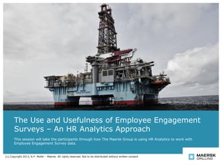The Use and Usefulness of Employee Engagement
Surveys – An HR Analytics Approach
This session will take the participants through how The Maersk Group is using HR Analytics to work with
Employee Engagement Survey data.
(c) Copyright 2013, A.P. Moller - Maersk. All rights reserved. Not to be distributed without written consent
 