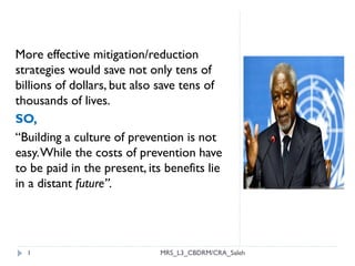 1
More effective mitigation/reduction
strategies would save not only tens of
billions of dollars, but also save tens of
thousands of lives.
SO,
“Building a culture of prevention is not
easy.While the costs of prevention have
to be paid in the present, its benefits lie
in a distant future”.
MRS_L3_CBDRM/CRA_Saleh
 