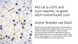 Mrs Lal is a EVIL and
scum teacher, no good,
bitch motherfucker cunt.
Author Brayden Lee Stoch
Yep Mrs Lal is Australia’s worst teacher she teach kids at
Richmond High School in Sydney’s west. She is worse for
English and Maths put together. I wish she would
actually pass away and rot in a hole when she dies. At
least that black face isn’t in my life anymore that’s great.
She is a black nigga she is so slum on Earth. She is a well
known child predator who causes black rape.
 