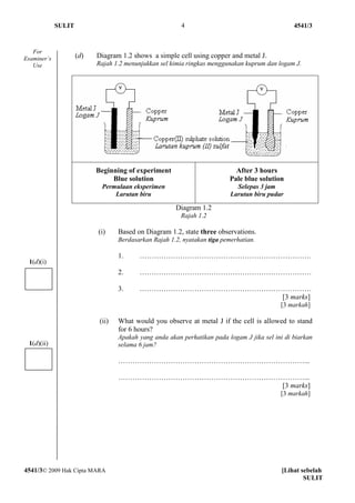 SULIT                                       4                                       4541/3


   For
Examiner’s           (d)   Diagram 1.2 shows a simple cell using copper and metal J.
   Use                     Rajah 1.2 menunjukkan sel kimia ringkas menggunakan kuprum dan logam J.




                           Beginning of experiment                          After 3 hours
                                Blue solution                             Pale blue solution
                             Permulaan eksperimen                            Selepas 3 jam
                                 Larutan biru                              Larutan biru pudar

                                                       Diagram 1.2
                                                         Rajah 1.2

                           (i)     Based on Diagram 1.2, state three observations.
                                   Berdasarkan Rajah 1.2, nyatakan tiga pemerhatian.

                                   1.     ………………………………………………………………
 1(d)(i)
                                   2.     ………………………………………………………………

                                   3.     ………………………………………………………………
                                                              [3 marks]
                                                                                            [3 markah]

                            (ii)   What would you observe at metal J if the cell is allowed to stand
                                   for 6 hours?
                                   Apakah yang anda akan perhatikan pada logam J jika sel ini di biarkan
 1(d)(ii)                          selama 6 jam?

                                   ……………………………………………………………………...

                                   ……………………………………………………………………...
                                                          [3 marks]
                                                                                            [3 markah]




4541/3© 2009 Hak Cipta MARA                                                                  [Lihat sebelah
                                                                                                     SULIT
 