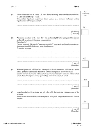 SULIT                                        7                                       4541/3

                                                                                                            For
                                                                                                         Examiner’s
         (c)      Based on the answer in Table 2.1, state the relationship between the concentration        Use
                  of OH- ions and the pH value.
                  Berdasarkan keputusan eksperimen dalam Jadual 2.1, nyatakan hubungan antara
                  kepekatan ion OH- dengan nilai pH.

                  ………………………………………………………………………………………
                                                                                                            2(c)
                  ………………………………………………………………………………………
                                               [3 marks]
                                                                                           [3 markah]

         (d)      Ammonia solution of 0.1 mol dm-3 has different pH value compared to sodium
                  hydroxide solution of the same concentration.
                  Explain why?
                  Larutan ammonia 0.1 mol dm-3 mempunyai nilai pH yang berbeza dibandingkan dengan
                  larutan natrium hidroksida yang sama kepekatannya.
                  Terangkan mengapa.

                  ………………………………………………………………………………………

                  ………………………………………………………………………………………
                                                                                                            2(d)
                  ………………………………………………………………………………………
                                               [3 marks]
                                                                                           [3 markah]

         (e)      Sodium hydroxide solution is a strong alkali while ammonia solution is a weak
                  alkali. State the operational definition for the strong alkali and weak alkali.
                  Larutan natrium hidroksida adalah alkali kuat manakala larutan ammonia adalah alkali
                  lemah. Nyatakan definisi secara operasi bagi alkali kuat dan alkali lemah.

                  ………………………………………………………………………………………                                                         2(e)

                  ………………………………………………………………………………………
                                               [3 marks]
                                                                                           [3 markah]

         (f)      A sodium hydroxide solution has pH value of 9. Estimate the concentration of the
                  solution.
                  Suatu larutan natrium hidroksida mempunyai nilai pH 9. Anggarkan kepekatan larutan
                  tersebut.
                                                                                                            2(f)
                  ………………………………………………………………………………………

                  ………………………………………………………………………………………
                                               [3 marks]
                                                                                           [3 markah]




4541/3© 2009 Hak Cipta MARA                                                                [Lihat sebelah
                                                                                                   SULIT
 