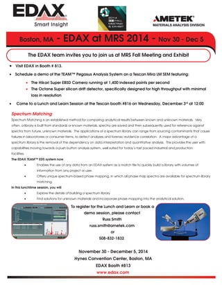 Boston, MA - EDAX at MRS 2014 - Nov 30 - Dec 5 
The EDAX team invites you to join us at MRS Fall Meeting and Exhibit 
• Visit EDAX in Booth # 813. 
• Schedule a demo of the TEAM™ Pegasus Analysis System on a Tescan Mira LM SEM featuring: 
• The Hikari Super EBSD Camera running at 1,400 indexed points per second 
• The Octane Super silicon drift detector, specifically designed for high throughput with minimal 
To register for the Lunch and Learn or book a 
demo session, please contact 
Russ Smith 
russ.smith@ametek.com 
or 
508-832-1832 
November 30 - December 5, 2014 
Hynes Convention Center, Boston, MA 
EDAX Booth #813 
www.edax.com 
loss in resolution 
• Come to a Lunch and Learn Session at the Tescan booth #816 on Wednesday, December 3rd at 12:00 
Spectrum Matching 
Spectrum Matching is an established method for comparing analytical results between known and unknown materials. Very 
often, a library is built from standards or known materials, spectra are saved and then subsequently used for reference against 
spectra from future, unknown materials. The applications of a spectrum library can range from sourcing contaminants that cause 
failures in laboratories or consumer items, to defect analyses and forensic evidence correlation. A major advantage of a 
spectrum library is the removal of the dependency on data interpretation and quantitative analysis. This provides the user with 
capabilities moving towards a push button analysis system, well suited for today’s fast paced industrial and production 
facilities. 
The EDAX TEAM™ EDS system now 
• Enables the use of any data from an EDAX system as a match file to quickly build a library with volumes of 
information from any project or user. 
• Offers unique spectrum-based phase mapping, in which all phase map spectra are available for spectrum library 
matching. 
In this lunchtime session, you will 
• Explore the details of building a spectrum library 
• Find solutions for unknown materials and incorporaie phase mapping into the analytical solution. 
