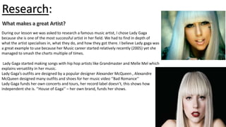 Research:
During our lesson we was asked to research a famous music artist, I chose Lady Gaga
because she is one of the most successful artist in her field. We had to find in depth of
what the artist specialises in, what they do, and how they got there. I believe Lady gaga was
a great example to use because her Music career started relatively recently (2005) yet she
managed to smash the charts multiple of times.
Lady Gaga started making songs with hip hop artists like Grandmaster and Melle Mel which
explains versatility in her music.
Lady Gaga’s outfits are designed by a popular designer Alexander McQueen , Alexandre
McQueen designed many outfits and shoes for her music video ‘’Bad Romance’’
Lady Gaga funds her own concerts and tours, her record label doesn’t, this shows how
independent she is. ‘’House of Gaga’’ – her own brand, funds her shows.

 