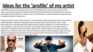 I would like my music artist to be similar to French Montana, this is because he is a great music
artist, an amazing character and overall I believe that French Montana is inspiration as his music has
interesting storylines behind it, I believe that French Montana is a powerful person because of what
he speaks and what he represents.

In order to make my music artist similar to French Montana I have to represent him in the same way
French Montana is. My artist is going to have a powerful story behind his music with a cocky
personality this can be represented through the way in which he speaks in his interview with the
music magazine, I also want my music artist to be a bold character, this can be represented by
making him confident in what he stands for and overall I want my Music artist to be inspiration, I
believe this is essential in the music industry because you have to inspire people through what your
saying, his background story of what he was and what made him what he is today makes it even
more inspirational for viewers and fans of his music.

 