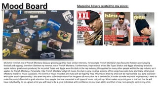 My Artist reminds me of French Montana because growing up they have similar interests, For example French Montana’s two favourite hobbies were playing
football and rapping, therefore I believe my reminds me of French Montana. Furthermore, inspirational artists like Tupac Shakur and Biggie allows rap artists to
aspire to be a great music producer, for my artist Tupac and Biggie were his idols in the rap industry, this applies for many other people within the rap industry as it
applies for French Montana. Personally, I like French Montana’s style of music, his style is very creative as some of his songs have auto tune and many other great
effects to make his music successful. The Genre of music my artist will make will be Rap/Hip-Hop. This means that my artist will be represented as a bold character
with quite a cocky personality, I also want my artist to be inspirational for the genre of music that he is involved in, in order to make my artist inspirational, I need to
make his music influential to grab attention from people that are interested in all types of music not just rap. What makes my artist great is the fact that he will
have individuality, to be a great artist you will have to be a great individual with confidence in your own ability and that is how I am going to portray my artist.

 