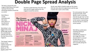 The text is around the main
image of Nicki Minaj, this could
represent the fact that
everything revolves around her
as a artist.
Nicki Minaj is
usually
associated with
the colour
pink, which is a
very feminine
coded colour.
‘Nicki Minaj’ is the
biggest text on the
double page spread,
this automatically
indicates that she is
the main focus of this
magazine.
‘The Gospel’ makes it
known to the
audience about her
authority and
power, as ‘The
Gospel’ comes from

The font is quite feminine, from this I can
infer that the target audience for this
magazine would be women.

As per usual, Nicki is heavily made up, this means
that she cares about her appearance, and the way
in which she is seen in the media.
For some women, fans and
the general public, Nicki
Minaj is iconic, so the fact
that she has got ‘icon’ on her
hand which is directly shown
to the camera, representing
the fact that she is a idol to
certain people.

Nicki Minaj usually wears
revealing clothing to
represent her
individuality, however in
this image she is fully
dressed which is unusual
for Nicki Minaj, this
represents how serious
she is actually taking this
magazine.

 