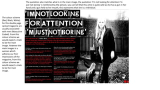 The quotation also matches what is in the main image, the quotation ‘I’m not looking for attention I’m
just not boring’ is reinforced by the picture, you can tell that this artist is quite wild as she has a gun in her
hand and a gun held to her mouth, this represents that she is a individual.

The colour scheme
(Red, Black, White)
for this double page
spread magazine are
usually associated
with men (Masculine
Coded). From this
colour scheme we
would expect a male
to be the main
image. However the
main images is a
women which
adheres our first
impressions of the
magazine, from this
colour scheme we
would expect a male
to be the main
image.

 