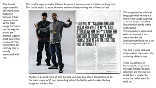 This double
page spread is
obviously a rap
magazine
because it has
two rap artists
as the main
image, furtherm
ore the way the
artists are
dressed suggests
what genre they
represent. They
have chains and
clothing that is
usually
associated with
rap.

This double page spread is different because it has two music artists in one long shot.
This could appeal to more than one audience because they are different artists
This magazine has informal
language which makes it a
more niche target audience
as some people wouldn’t
like offensive words in the
subheading.
This magazine is associated
with rap because it has
swear word in the
subheading and rap has a lot
of swearing involved in it
The font is quite slick and
unique which represents the
authority of the artists

The text is a tweet from 50 Cent backing up Soulja Boy, this is also reinforced by
the main image as 50 cent is standing behind Soulja Boy which makes the key
image and the text link

There is a contrast in
front size, the important
message is bigger to gain
attention and the more in
depth text is smaller to
make the reader want to
read on.

 