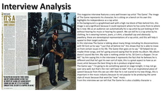 This magazine interview features a very well known rap artist ‘The Game’. The image
of The Game represents his character, he is sitting on a bench on his own this
highlights his independence as a rap artist.
In the background is a graphitised wall with a high rise block of flats behind him, this
image is very significant because it could represent where he has come from to where
he is now. We as an audience can automatically he is rap artist by just looking at him
without hearing his music or hearing his speech. We can tell he is a rap artist by his
clothing, he is wearing trainers, jeans, a t-shirt, a baseball cap and obviously
jewellery, these are stereotypical representations of a rap artist, and this will help it
appeal to their target audience.
In this interview The Game is talking about many things including his disconnections
with 50 Cent as he says ‘’I put that all behind me’’ this shows that he is able to move
on from certain issues in his life. The Game then goes on to say ‘’ 50 helped me on
maybe three songs, and he's going around saying that he wrote my album. My album
doesn’t sound like him. My style is nothing similar to his. 50 Cent is a Rapper. I’m an
MC’’ by him saying this in the interview it represents the fact that he believes he is
different and that he’s got his own sort of style, this is a great aspect to have as an
music artist because the best thing to do is produce original music.
The Game says ‘’ I’m going to do something special on stage tonight, it may not go
over very well, but that’s the risk I will have to take’’ this is an inspirational piece of
speech because from this we can infer that he is not scared to try new things, this is
important in the music industry because its not popular to be producing the same
style of music because that wont be ‘’new’’ music.
From this interview we can tell that The Game he is also a bubbly character a

 