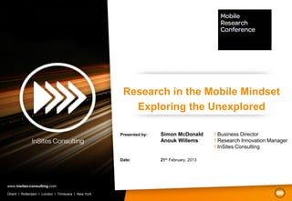 Research in the Mobile Mindset
                                                       Exploring the Unexplored

                                                    Presented by:   Simon McDonald        I Business Director
                                                                    Anouk Willems         I Research Innovation Manager
                                                                                          I InSites Consulting

                                                    Date:           21th February, 2013




www.insites-consulting.com

Ghent I Rotterdam I London I Timisoara I New York
 