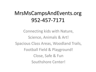 MrsMsCampsAndEvents.org
     952-457-7171
    Connecting kids with Nature,
       Science, Animals & Art!
Spacious Class Areas, Woodland Trails,
     Football Field & Playground!
          Close, Safe & Fun
         Southshore Center!
 