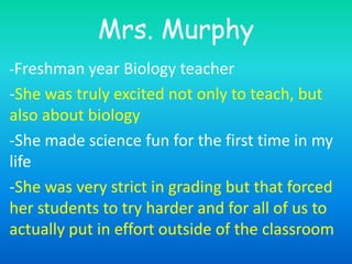Mrs. Murphy -Freshman year Biology teacher -She was truly excited not only to teach, but also about biology -She made science fun for the first time in my life  -She was very strict in grading but that forced her students to try harder and for all of us to actually put in effort outside of the classroom 