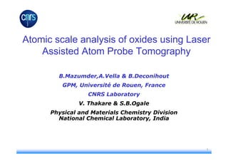 Atomic scale analysis of oxides using Laser
    Assisted Atom Probe Tomography

        B.Mazumder,A.Vella & B.Deconihout
         GPM, Université de Rouen, France
                  CNRS Laboratory
               V. Thakare & S.B.Ogale
      Physical and Materials Chemistry Division
        National Chemical Laboratory, India




                                                  1
 