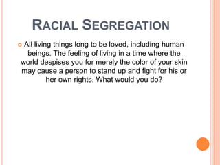 RACIAL SEGREGATION
All living things long to be loved, including human
  beings. The feeling of living in a time where the
world despises you for merely the color of your skin
may cause a person to stand up and fight for his or
          her own rights. What would you do?
 