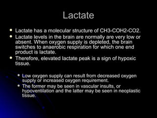 LactateLactate
 Lactate has a molecular structure of CH3-COH2-CO2.Lactate has a molecular structure of CH3-COH2-CO2.
 Lactate levels in the brain are normally are very low orLactate levels in the brain are normally are very low or
absent. When oxygen supply is depleted, the brainabsent. When oxygen supply is depleted, the brain
switches to anaerobic respiration for which one endswitches to anaerobic respiration for which one end
product is lactate.product is lactate.
 Therefore, elevated lactate peak is a sign of hypoxicTherefore, elevated lactate peak is a sign of hypoxic
tissue.tissue.
 Low oxygen supply can result from decreased oxygenLow oxygen supply can result from decreased oxygen
supply or increased oxygen requirement.supply or increased oxygen requirement.
 The former may be seen in vascular insults, orThe former may be seen in vascular insults, or
hypoventilation and the latter may be seen in neoplastichypoventilation and the latter may be seen in neoplastic
tissue.tissue.
 