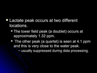 Lactate peak occurs at two differentLactate peak occurs at two different
locations.locations.
The lower field peak (a doublet) occurs atThe lower field peak (a doublet) occurs at
approximately 1.32 ppm.approximately 1.32 ppm.
 The other peak (a quartet) is seen at 4.1 ppmThe other peak (a quartet) is seen at 4.1 ppm
and this is very close to the water peak.and this is very close to the water peak.
– usually suppressed during data processing.
 