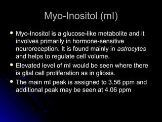 Myo-Inositol (mI)Myo-Inositol (mI)
 Myo-Inositol is a glucose-like metabolite and itMyo-Inositol is a glucose-like metabolite and it
involves primarily in hormone-sensitiveinvolves primarily in hormone-sensitive
neuroreception. It is found mainly inneuroreception. It is found mainly in astrocytesastrocytes
and helps to regulate cell volume.and helps to regulate cell volume.
 Elevated level of mI would be seen where thereElevated level of mI would be seen where there
is glial cell proliferation as in gliosis.is glial cell proliferation as in gliosis.
 The main mI peak is assigned to 3.56 ppm andThe main mI peak is assigned to 3.56 ppm and
additional peak may be seen at 4.06 ppmadditional peak may be seen at 4.06 ppm
 