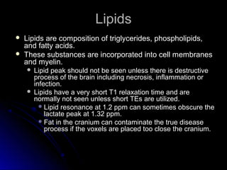 LipidsLipids
 Lipids are composition of triglycerides, phospholipids,Lipids are composition of triglycerides, phospholipids,
and fatty acids.and fatty acids.
 These substances are incorporated into cell membranesThese substances are incorporated into cell membranes
and myelin.and myelin.
 Lipid peak should not be seen unless there is destructiveLipid peak should not be seen unless there is destructive
process of the brain including necrosis, inflammation orprocess of the brain including necrosis, inflammation or
infection.infection.
 Lipids have a very short T1 relaxation time and areLipids have a very short T1 relaxation time and are
normally not seen unless short TEs are utilized.normally not seen unless short TEs are utilized.
 Lipid resonance at 1.2 ppm can sometimes obscure theLipid resonance at 1.2 ppm can sometimes obscure the
lactate peak at 1.32 ppm.lactate peak at 1.32 ppm.
 Fat in the cranium can contaminate the true diseaseFat in the cranium can contaminate the true disease
process if the voxels are placed too close the cranium.process if the voxels are placed too close the cranium.
 