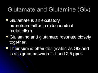 Glutamate and Glutamine (Glx)Glutamate and Glutamine (Glx)
 Glutamate is an excitatoryGlutamate is an excitatory
neurotransmitter in mitochondrialneurotransmitter in mitochondrial
metabolism.metabolism.
 Glutamine and glutamate resonate closelyGlutamine and glutamate resonate closely
together.together.
 Their sum is often designated as Glx andTheir sum is often designated as Glx and
is assigned between 2.1 and 2.5 ppm.is assigned between 2.1 and 2.5 ppm.
 