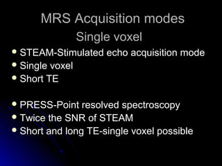 MRS Acquisition modesMRS Acquisition modes
 STEAM-Stimulated echo acquisition modeSTEAM-Stimulated echo acquisition mode
 Single voxelSingle voxel
 Short TEShort TE
 PRESS-Point resolved spectroscopyPRESS-Point resolved spectroscopy
 Twice the SNR of STEAMTwice the SNR of STEAM
 Short and long TE-single voxel possibleShort and long TE-single voxel possible
Single voxelSingle voxel
 