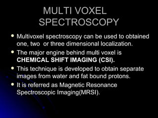 MULTI VOXELMULTI VOXEL
SPECTROSCOPYSPECTROSCOPY
 Multivoxel spectroscopy can be used to obtainedMultivoxel spectroscopy can be used to obtained
one, two or three dimensional localization.one, two or three dimensional localization.
 The major engine behind multi voxel isThe major engine behind multi voxel is
CHEMICAL SHIFT IMAGING (CSI).CHEMICAL SHIFT IMAGING (CSI).
 This technique is developed to obtain separateThis technique is developed to obtain separate
images from water and fat bound protons.images from water and fat bound protons.
 It is referred as Magnetic ResonanceIt is referred as Magnetic Resonance
Spectroscopic Imaging(MRSI).Spectroscopic Imaging(MRSI).
 