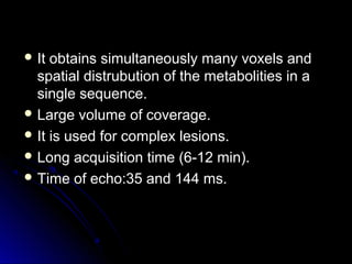  It obtains simultaneously many voxels andIt obtains simultaneously many voxels and
spatial distrubution of the metabolities in aspatial distrubution of the metabolities in a
single sequence.single sequence.
 Large volume of coverage.Large volume of coverage.
 It is used for complex lesions.It is used for complex lesions.
 Long acquisition time (6-12 min).Long acquisition time (6-12 min).
 Time of echo:35 and 144 ms.Time of echo:35 and 144 ms.
 