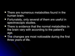  There are numerous metabolites found in theThere are numerous metabolites found in the
human brain.human brain.
 Fortunately, only several of them are useful inFortunately, only several of them are useful in
spectroscopic studies.spectroscopic studies.
 There is evidence that the normal metabolites inThere is evidence that the normal metabolites in
the brain vary with according to the patient'sthe brain vary with according to the patient's
age.age.
 The changes are most noticeable during the firstThe changes are most noticeable during the first
three years of life.three years of life.
 