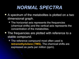  A spectrum of the metabolites is plotted on a twoA spectrum of the metabolites is plotted on a two
dimensional graph.dimensional graph.
 The horizontal axis represents the frequenciesThe horizontal axis represents the frequencies
(chemical shifts) and the vertical axis represents the(chemical shifts) and the vertical axis represents the
concentration of the metabolites.concentration of the metabolites.
 The frequencies are plotted with reference to aThe frequencies are plotted with reference to a
stable compound.stable compound.
 The reference compound most often used isThe reference compound most often used is
tetramethylsilanetetramethylsilane (TMS).(TMS). The chemical shifts areThe chemical shifts are
expressed as parts per million (ppm).expressed as parts per million (ppm).
NORMAL SPECTRA
 