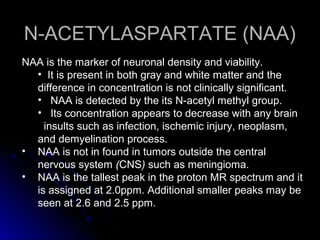 N-ACETYLASPARTATE (NAA)N-ACETYLASPARTATE (NAA)
NAA is the marker of neuronal density and viability.
• It is present in both gray and white matter and the
difference in concentration is not clinically significant.
• NAA is detected by the its N-acetyl methyl group.
• Its concentration appears to decrease with any brain
insults such as infection, ischemic injury, neoplasm,
and demyelination process.
• NAA is not in found in tumors outside the central
nervous system (CNS) such as meningioma.
• NAA is the tallest peak in the proton MR spectrum and it
is assigned at 2.0ppm. Additional smaller peaks may be
seen at 2.6 and 2.5 ppm.
 