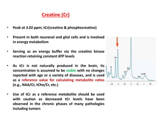 Creatine (Cr)
• Peak at 3.02 ppm; tCr(creatine & phosphocreatine)
• Present in both neuronal and glial cells and is involved
in energy metabolism
• Serving as an energy buffer via the creatine kinase
reaction retaining constant ATP levels
• As tCr is not naturally produced in the brain, its
concentration is assumed to be stable with no changes
reported with age or a variety of diseases, and is used
as a reference value for calculating metabolite ratios
(e.g., NAA/Cr, tCho/Cr, etc.)
• Use of tCr as a reference metabolite should be used
with caution as decreased tCr levels have been
observed in the chronic phases of many pathologies
including tumors
 