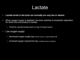 Lactate
• Lactate levels in the brain are normally are very low or absent.
• When oxygen supply is depleted, the brain switches to anaerobic respiration
for which one end product is lactate.
– Therefore, elevated lactate peak is a sign of hypoxic tissue.
• Low oxygen supply
– decreased oxygen supply (eg vascular insults, or hypoventilation) or
– increased oxygen requirement (eg. neoplastic tissue or epilepsy)
 