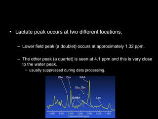 • Lactate peak occurs at two different locations.
– Lower field peak (a doublet) occurs at approximately 1.32 ppm.
– The other peak (a quartet) is seen at 4.1 ppm and this is very close
to the water peak.
• usually suppressed during data processing.
 