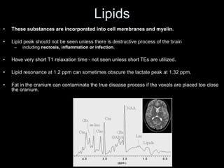Lipids
• These substances are incorporated into cell membranes and myelin.
• Lipid peak should not be seen unless there is destructive process of the brain
– including necrosis, inflammation or infection.
• Have very short T1 relaxation time - not seen unless short TEs are utilized.
• Lipid resonance at 1.2 ppm can sometimes obscure the lactate peak at 1.32 ppm.
• Fat in the cranium can contaminate the true disease process if the voxels are placed too close
the cranium.
 