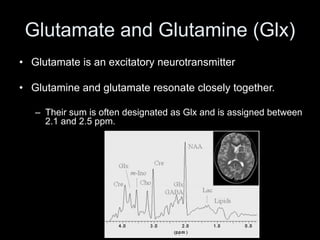 Glutamate and Glutamine (Glx)
• Glutamate is an excitatory neurotransmitter
• Glutamine and glutamate resonate closely together.
– Their sum is often designated as Glx and is assigned between
2.1 and 2.5 ppm.
 