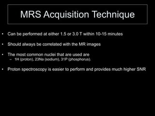MRS Acquisition Technique
• Can be performed at either 1.5 or 3.0 T within 10-15 minutes
• Should always be correlated with the MR images
• The most common nuclei that are used are
– 1H (proton), 23Na (sodium), 31P (phosphorus).
• Proton spectroscopy is easier to perform and provides much higher SNR
 