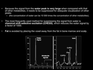 • Because the signal from the water peak is very large when compared with that
of other metabolites, it needs to be suppressed for adequate visualization of other
peaks
– (the concentration of water can be 10 000 times the concentration of other metabolites).
• The most frequently used method for suppressing the signal from water is
chemical shift selective excitation (CHESS), which reduces the water signal by
a factor of 1000.
• Fat is avoided by placing the voxel away from the fat in bone marrow and scalp.
 