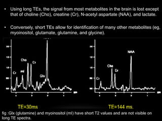 • Using long TEs, the signal from most metabolites in the brain is lost except
that of choline (Cho), creatine (Cr), N-acetyl aspartate (NAA), and lactate.
• Conversely, short TEs allow for identification of many other metabolites (eg,
myoinositol, glutamate, glutamine, and glycine).
fig :Glx (glutamine) and myoinositol (mI) have short T2 values and are not visible on
long TE spectra.
 