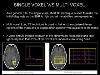SINGLE VOXEL V/S MULTI VOXEL
• As a general rule, the single voxel, short TE technique is used to make the
initial diagnosis as the SNR is high and all metabolites are represented.
• Multi voxel, Long TE technique is used to further characterize different
regions of the mass and to assess brain parenchyma adjacent to the mass.
• A voxel should include as much of the abnormality as possible and little
(generally less than 20% of the voxel size) normal surrounding brain
 