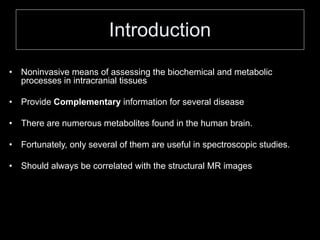 Introduction
• Noninvasive means of assessing the biochemical and metabolic
processes in intracranial tissues
• Provide Complementary information for several disease
• There are numerous metabolites found in the human brain.
• Fortunately, only several of them are useful in spectroscopic studies.
• Should always be correlated with the structural MR images
 