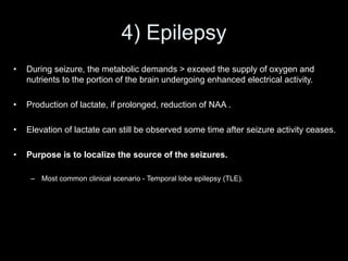 4) Epilepsy
• During seizure, the metabolic demands > exceed the supply of oxygen and
nutrients to the portion of the brain undergoing enhanced electrical activity.
• Production of lactate, if prolonged, reduction of NAA .
• Elevation of lactate can still be observed some time after seizure activity ceases.
• Purpose is to localize the source of the seizures.
– Most common clinical scenario - Temporal lobe epilepsy (TLE).
 