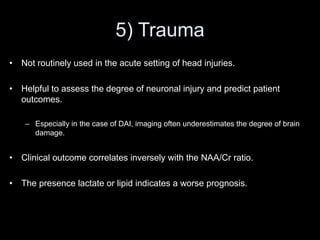 5) Trauma
• Not routinely used in the acute setting of head injuries.
• Helpful to assess the degree of neuronal injury and predict patient
outcomes.
– Especially in the case of DAI, imaging often underestimates the degree of brain
damage.
• Clinical outcome correlates inversely with the NAA/Cr ratio.
• The presence lactate or lipid indicates a worse prognosis.
 