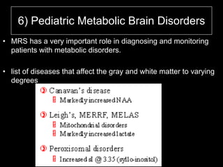 6) Pediatric Metabolic Brain Disorders
• MRS has a very important role in diagnosing and monitoring
patients with metabolic disorders.
• list of diseases that affect the gray and white matter to varying
degrees
 