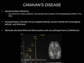 CANAVAN’S DISEASE
• Aspartoacylase deficiency
– key enzyme in myelin synthesis, with resultant accumulation of N-acetylaspartate (NAA) in the
brain
• leukodystrophy clinically cxd by megalencephaly, severe mental and neurological
deficits, and blindness
• Markedly elevated NAA and NAA:creatine ratio are pathognomonic (CaNAAvan)
 