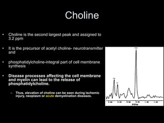 Choline
• Choline is the second largest peak and assigned to
3.2 ppm
• It is the precursor of acetyl choline- neurotransmitter
and
• phosphatidylcholine-integral part of cell membrane
synthesis
• Disease processes affecting the cell membrane
and myelin can lead to the release of
phosphatidylcholine.
– Thus, elevation of choline can be seen during ischemic
injury, neoplasm or acute demyelination diseases.
 